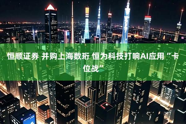 恒顺证券 并购上海数珩 恒为科技打响AI应用“卡位战”