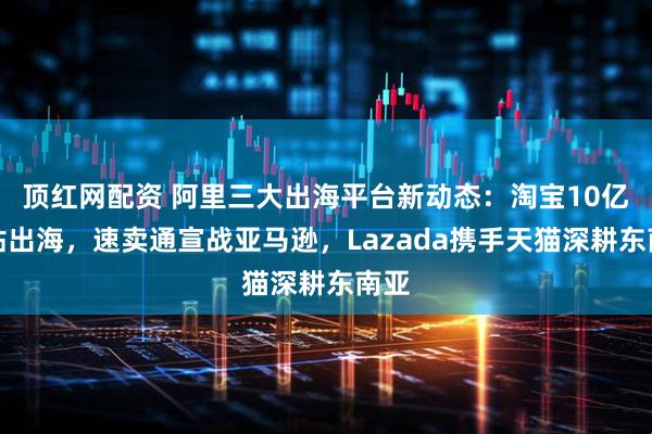 顶红网配资 阿里三大出海平台新动态:淘宝10亿补贴出海,速卖通宣战亚马逊,Lazada携手天猫深耕东南亚