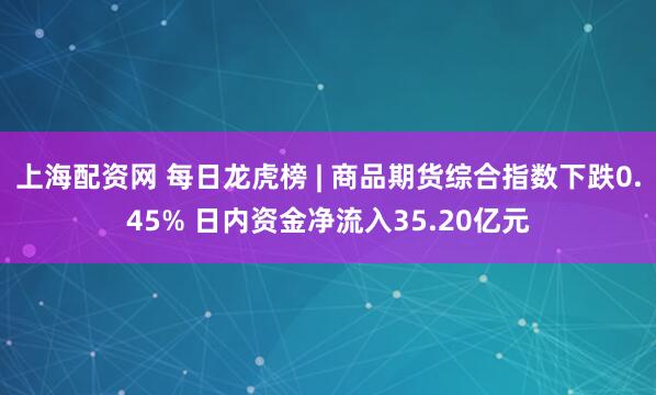 上海配资网 每日龙虎榜 | 商品期货综合指数下跌0.45% 日内资金净流入35.20亿元