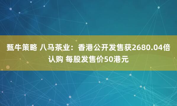 甄牛策略 八马茶业:香港公开发售获2680.04倍认购 每股发售价50港元