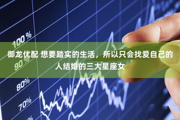 御龙优配 想要踏实的生活，所以只会找爱自己的人结婚的三大星座女
