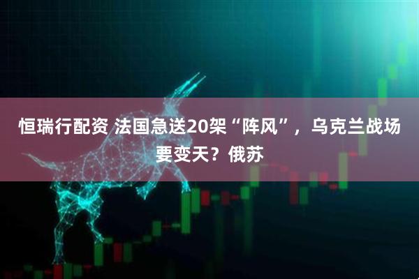 恒瑞行配资 法国急送20架“阵风”，乌克兰战场要变天？俄苏