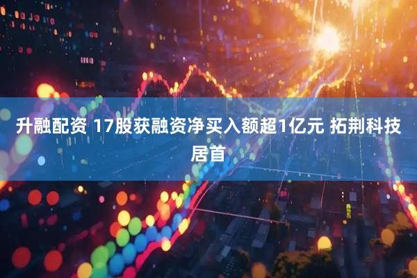 升融配资 17股获融资净买入额超1亿元 拓荆科技居首