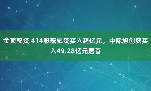 金顶配资 414股获融资买入超亿元，中际旭创获买入49.28亿元居首