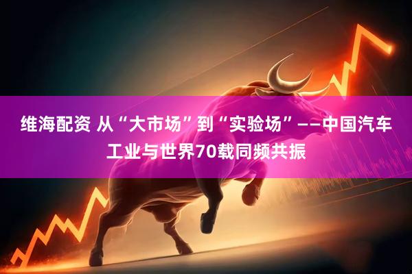 维海配资 从“大市场”到“实验场”——中国汽车工业与世界70载同频共振